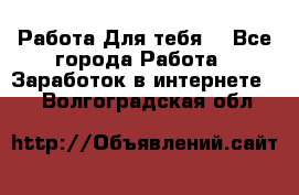 Работа Для тебя  - Все города Работа » Заработок в интернете   . Волгоградская обл.